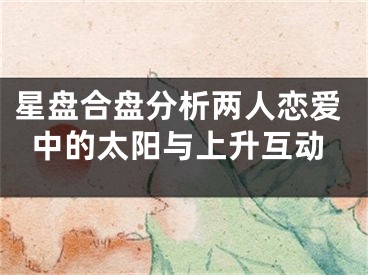 星盘合盘分析两人恋爱中的太阳与上升互动