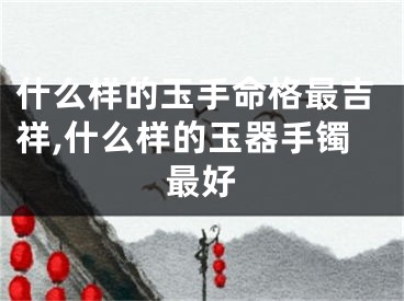什么样的玉手命格最吉祥,什么样的玉器手镯最好