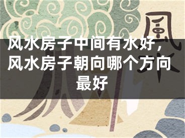 风水房子中间有水好，风水房子朝向哪个方向最好