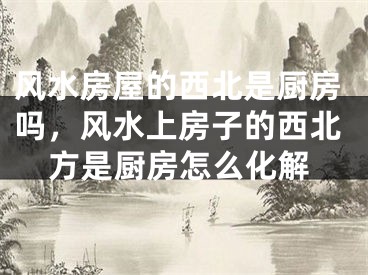 风水房屋的西北是厨房吗,风水上房子的西北方是厨房怎么化解