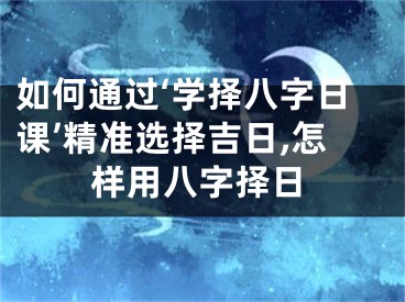 如何通过‘学择八字日课’精准选择吉日,怎样用八字择日