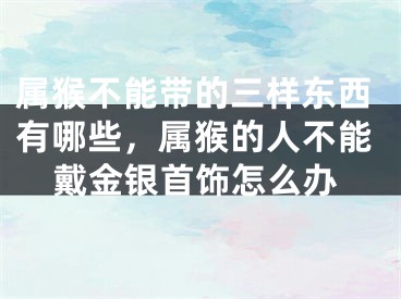 属猴不能带的三样东西有哪些,属猴的人不能戴金银首饰怎么办