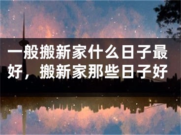 一般搬新家什么日子最好，搬新家那些日子好