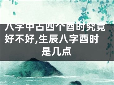 八字中占四个酉时究竟好不好,生辰八字酉时是几点