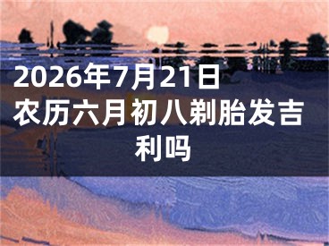 2026年7月21日农历六月初八剃胎发吉利吗