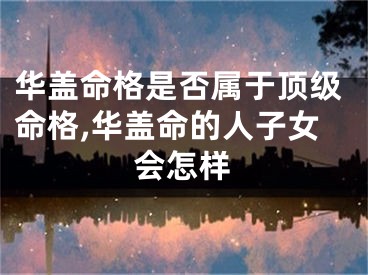 华盖命格是否属于顶级命格,华盖命的人子女会怎样