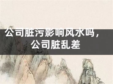 公司脏污影响风水吗，公司脏乱差