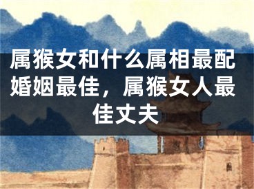 属猴女和什么属相最配婚姻最佳，属猴女人最佳丈夫