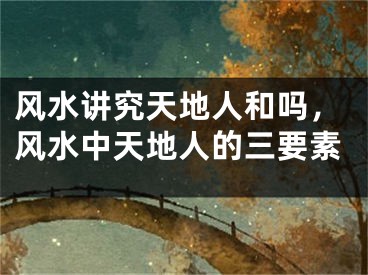 风水讲究天地人和吗，风水中天地人的三要素