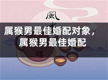 属猴男最佳婚配对象，属猴男最佳婚配