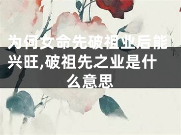 为何女命先破祖业后能兴旺,破祖先之业是什么意思