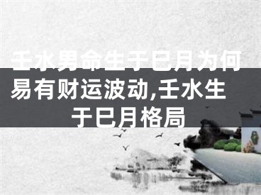 壬水男命生于巳月为何易有财运波动,壬水生于巳月格局