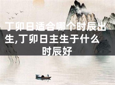 丁卯日适合哪个时辰出生,丁卯日主生于什么时辰好