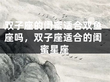 双子座的闺蜜适合双鱼座吗，双子座适合的闺蜜星座