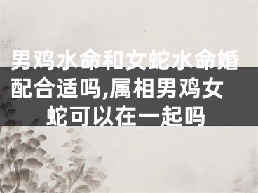 男鸡水命和女蛇水命婚配合适吗,属相男鸡女蛇可以在一起吗