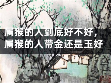 属猴的人到底好不好，属猴的人带金还是玉好