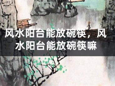 风水阳台能放碗筷，风水阳台能放碗筷嘛