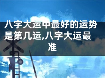 八字大运中最好的运势是第几运,八字大运最准