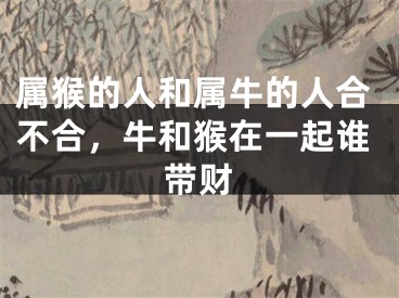 属猴的人和属牛的人合不合，牛和猴在一起谁带财