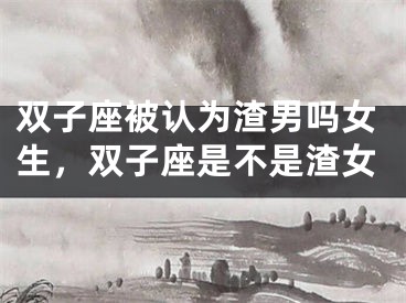 双子座被认为渣男吗女生，双子座是不是渣女