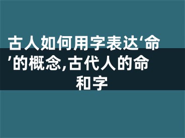 古人如何用字表达‘命’的概念,古代人的命和字