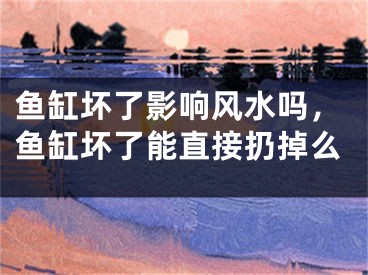 鱼缸坏了影响风水吗，鱼缸坏了能直接扔掉么