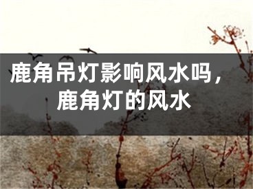 鹿角吊灯影响风水吗，鹿角灯的风水