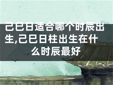 己巳日适合哪个时辰出生,己巳日柱出生在什么时辰最好