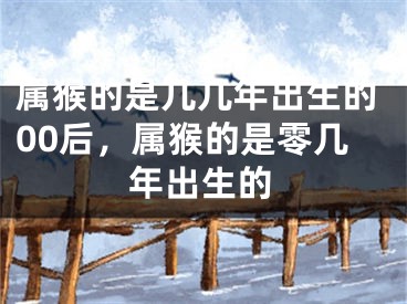 属猴的是几几年出生的00后,属猴的是零几年出生的