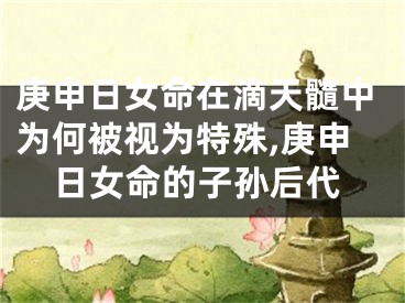 庚申日女命在滴天髓中为何被视为特殊,庚申日女命的子孙后代