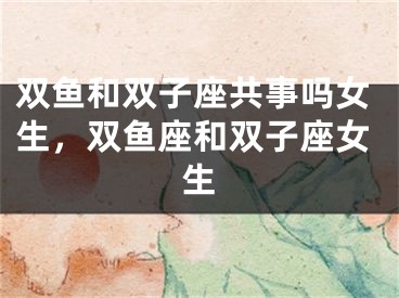双鱼和双子座共事吗女生，双鱼座和双子座女生