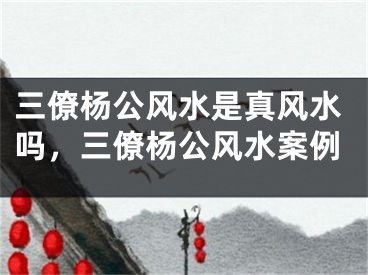 三僚杨公风水是真风水吗，三僚杨公风水案例