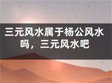 三元风水属于杨公风水吗，三元风水吧