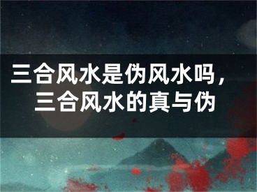 三合风水是伪风水吗，三合风水的真与伪