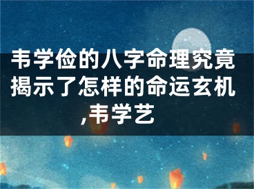 韦学俭的八字命理究竟揭示了怎样的命运玄机,韦学艺