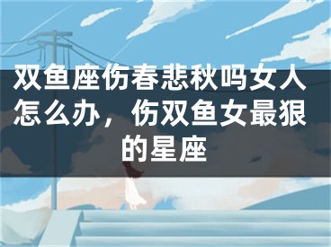 双鱼座伤春悲秋吗女人怎么办，伤双鱼女最狠的星座
