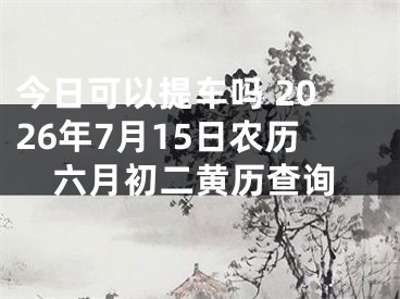 今日可以提车吗 2026年7月15日农历六月初二黄历查询