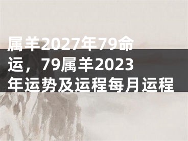 属羊2027年79命运，79属羊2023年运势及运程每月运程