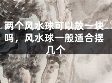 两个风水球可以放一块吗，风水球一般适合摆几个