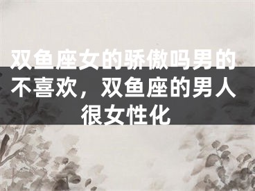 双鱼座女的骄傲吗男的不喜欢，双鱼座的男人很女性化