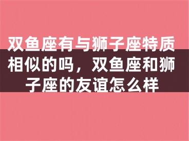 双鱼座有与狮子座特质相似的吗，双鱼座和狮子座的友谊怎么样