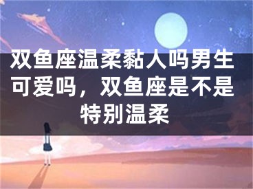 双鱼座温柔黏人吗男生可爱吗，双鱼座是不是特别温柔