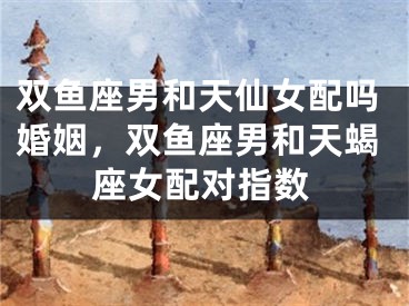 双鱼座男和天仙女配吗婚姻，双鱼座男和天蝎座女配对指数