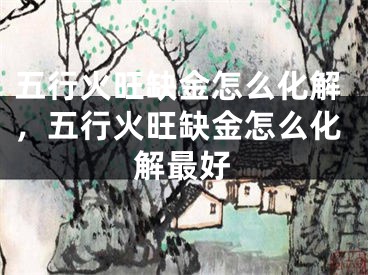 五行火旺缺金怎么化解，五行火旺缺金怎么化解最好