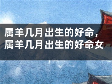 属羊几月出生的好命，属羊几月出生的好命女
