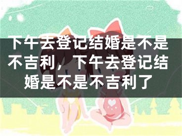 下午去登记结婚是不是不吉利，下午去登记结婚是不是不吉利了