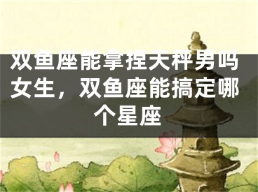 双鱼座能拿捏天秤男吗女生，双鱼座能搞定哪个星座