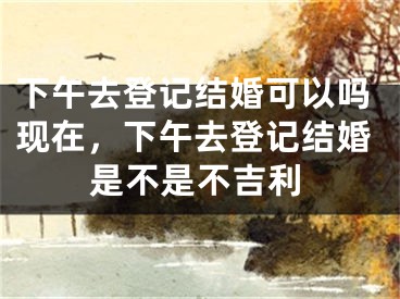 下午去登记结婚可以吗现在，下午去登记结婚是不是不吉利