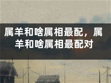 属羊和啥属相最配，属羊和啥属相最配对