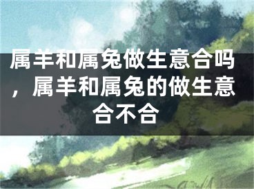 属羊和属兔做生意合吗，属羊和属兔的做生意合不合